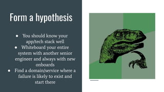 Form a hypothesis
● You should know your
app/tech stack well
● Whiteboard your entire
system with another senior
engineer and always with new
onboards
● Find a domain/service where a
failure is likely to exist and
start there
 