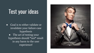 Test your ideas
● Goal is to either validate or
invalidate your failure-case
hypothesis
● The act of testing your
hypothesis should *not* result
in any harm to the user
experience!
 