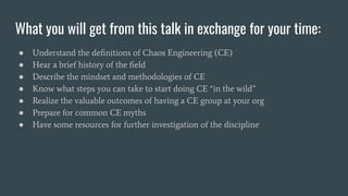 What you will get from this talk in exchange for your time:
● Understand the deﬁnitions of Chaos Engineering (CE)
● Hear a brief history of the ﬁeld
● Describe the mindset and methodologies of CE
● Know what steps you can take to start doing CE “in the wild”
● Realize the valuable outcomes of having a CE group at your org
● Prepare for common CE myths
● Have some resources for further investigation of the discipline
 