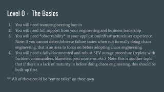 Level 0 - The Basics
1. You will need team/engineering buy-in
2. You will need full support from your engineering and business leadership
3. You will need *observability* in your application/infrastructure/user experience.
Note: if you cannot detect/observe failure states when not formally doing chaos
engineering, that is an area to focus on before adopting chaos engineering.
4. You will need a fully-documented and robust SEV outage procedure (replete with
Incident commanders, blameless post-mortems, etc.) Note: this is another topic
that if there is a lack of maturity in before doing chaos engineering, this should be
built-up ﬁrst.
** All of these could be *entire talks* on their own
 