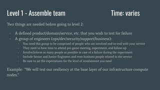 Level 1 - Assemble team Time: varies
Two things are needed before going to level 2:
- A deﬁned product/domain/service, etc. that you wish to test for failure
- A group of engineers (ops/dev/security/support/business):
- You need this group to be comprised of people who are involved end-to-end with your service
- They need to have time to attend pre-game meeting, experiment, and follow-up
- Involve/inform as many people as possible in case of a failure during the experiment
- Include Senior and Junior Engineers and even business people related to the service
- Be sure to set the expectations for the level of involvement you need
Example: “We will test our resiliency at the base layer of our infrastructure compute
nodes.”
 