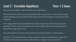 Level 2 - Formulate Hypothesis Time: 1-2 hours
Get everyone together and formulate your hypothesis.
Whiteboard the entire service/hypothesis until everyone has a clear and thorough
understanding of the system and the actions that will be taken to experiment with
resiliency.
Also assign roles and responsibilities for each person that will occur during the
gameday. (Have a documentation user, have a QRF team, have someone just to
operate the experiment, etc.)
Document all of the above and socialize this documentation to other teams.
Example: “If we delete (lose) a cloud compute node, our Kubernetes cluster will
recover and re-provision, with no downtime or negative user experience.”
 