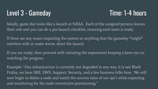 Level 3 - Gameday Time: 1-4 hours
Ideally, game day looks like a launch at NASA. Each of the assigned persons knows
their role and you can do a pre-launch checklist, ensuring each team is ready.
If there are any issues impacting the system or anything that the gameday *might*
interfere with or make worse, abort the launch.
If you are ready, then proceed with initiating the experiment keeping a keen eye on
watching the progress.
Example: “Our infrastructure is currently not degraded in any way, it is not Black
Friday, we have SRE, SWE, Support, Security, and a few business folks here. We will
now begin to delete a node and watch the success rates of our api’s while expecting
and monitoring for the node recovery/re-provisioning.”
 