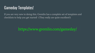 Gameday Templates!
If you are very new to doing this, Gremlin has a complete set of templates and
checklists to help you get started! (They really are quite excellent!)
https://www.gremlin.com/gameday/
 