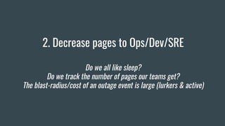 2. Decrease pages to Ops/Dev/SRE
Do we all like sleep?
Do we track the number of pages our teams get?
The blast-radius/cost of an outage event is large (lurkers & active)
 