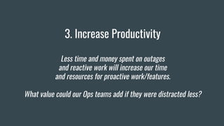 3. Increase Productivity
Less time and money spent on outages
and reactive work will increase our time
and resources for proactive work/features.
What value could our Ops teams add if they were distracted less?
 