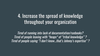 4. Increase the spread of knowledge
throughout your organization
Tired of running into lack of documentation/runbooks?
Tired of people leaving with *heaps* of “tribal knowledge” ?
Tired of people saying “I don’t know...that’s Johnny’s expertise” ?
 