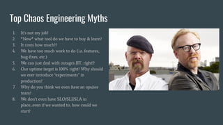 Top Chaos Engineering Myths
1. It’s not my job!
2. *Now* what tool do we have to buy & learn?
3. It costs how much??
4. We have too much work to do (i.e. features,
bug-ﬁxes, etc.)
5. We can just deal with outages JIT, right!?
6. Our uptime target is 100% right? Why should
we ever introduce “experiments” in
production?
7. Why do you think we even have an ops/sre
team?
8. We don’t even have SLO/SLI/SLA in
place...even if we wanted to, how could we
start?
 