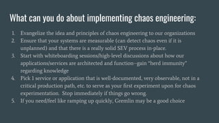 What can you do about implementing chaos engineering:
1. Evangelize the idea and principles of chaos engineering to our organizations
2. Ensure that your systems are measurable (can detect chaos even if it is
unplanned) and that there is a really solid SEV process in-place.
3. Start with whiteboarding sessions/high-level discussions about how our
applications/services are architected and function--gain “herd immunity”
regarding knowledge
4. Pick 1 service or application that is well-documented, very observable, not in a
critical production path, etc. to serve as your ﬁrst experiment upon for chaos
experimentation. Stop immediately if things go wrong.
5. If you need/feel like ramping up quickly, Gremlin may be a good choice
 