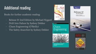Additional reading
Books for further academic reading:
- Release It! 2nd Edition by Michael Nygard
- Drift Into Failure by Sydney Dekker
- Chaos Engineering (O’Reilly)
- The Safety Anarchist by Sydney Dekker
 