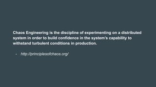 Chaos Engineering is the discipline of experimenting on a distributed
system in order to build confidence in the system’s capability to
withstand turbulent conditions in production.
- http://principlesofchaos.org/
 
