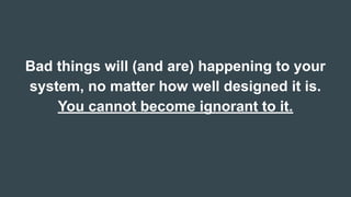 Bad things will (and are) happening to your
system, no matter how well designed it is.
You cannot become ignorant to it.
 