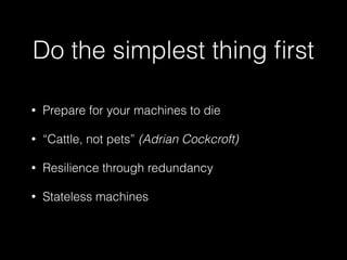 Do the simplest thing ﬁrst
• Prepare for your machines to die
• “Cattle, not pets” (Adrian Cockcroft)
• Resilience through redundancy
• Stateless machines
 