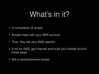 What’s in it?
• A compilation of scripts
• Scripts mess with your AWS account
• Thus, they are very AWS speciﬁc
• If not on AWS, get inspired and build your toolset around
these ideas
• Not a comprehensive toolset
 