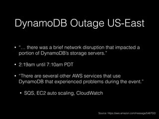 DynamoDB Outage US-East
• “… there was a brief network disruption that impacted a
portion of DynamoDB’s storage servers.”
• 2:19am until 7:10am PDT
• “There are several other AWS services that use
DynamoDB that experienced problems during the event.”
• SQS, EC2 auto scaling, CloudWatch
Source: https://aws.amazon.com/message/5467D2/
 