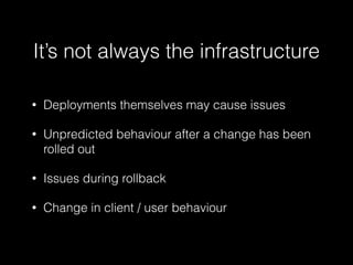 • Deployments themselves may cause issues
• Unpredicted behaviour after a change has been
rolled out
• Issues during rollback
• Change in client / user behaviour
It’s not always the infrastructure
 
