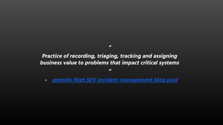 “
Practice of recording, triaging, tracking and assigning
business value to problems that impact critical systems
“
- gremlin High SEV incident management blog post
 