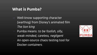 What is Pumba?
- Well-know supporting character
(warthog) from Disney’s animated film
The lion king
- Pumba means: to be foolish, silly,
weak-minded, careless, negligent
- An open-source chaos testing tool for
Docker containers
 