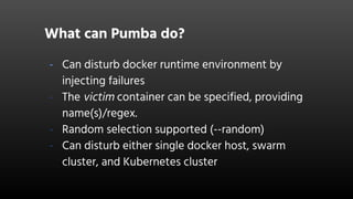 What can Pumba do?
- Can disturb docker runtime environment by
injecting failures
- The victim container can be specified, providing
name(s)/regex.
- Random selection supported (--random)
- Can disturb either single docker host, swarm
cluster, and Kubernetes cluster
 