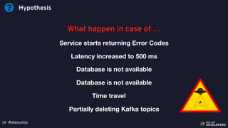 @alexsotob26
Hypothesis
What happen in case of …
Service starts returning Error Codes
Latency increased to 500 ms
Database is not available
Database is not available
Time travel
Partially deleting Kafka topics
 