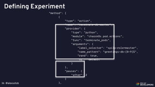 @alexsotob36
Defining Experiment
"method": [
{
"type": "action",
"name": "terminate-db-master",
"provider": {
"type": "python",
"module": "chaosk8s.pod.actions",
"func": "terminate_pods",
"arguments": {
"label_selector": "spilo-role=master",
"name_pattern": “greetings-db-[0-9]$",
"rand": true,
"ns": "default"
}
},
"pauses": {
"after": 2
}
},
 