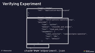 @alexsotob37
Verifying Experiment{
"type": "probe",
"ref": "application-must-respond"
},
{
"type": "probe",
"name": "fetch-patroni-operator-logs",
"provider": {
"type": "python",
"module": "chaosk8s.pod.probes",
"func": "read_pod_logs",
"arguments": {
"label_selector": "name=postgres-operator",
"last": "20s",
"ns": "default"
}
}
}
],
"rollbacks": []chaos run experiment.json
 