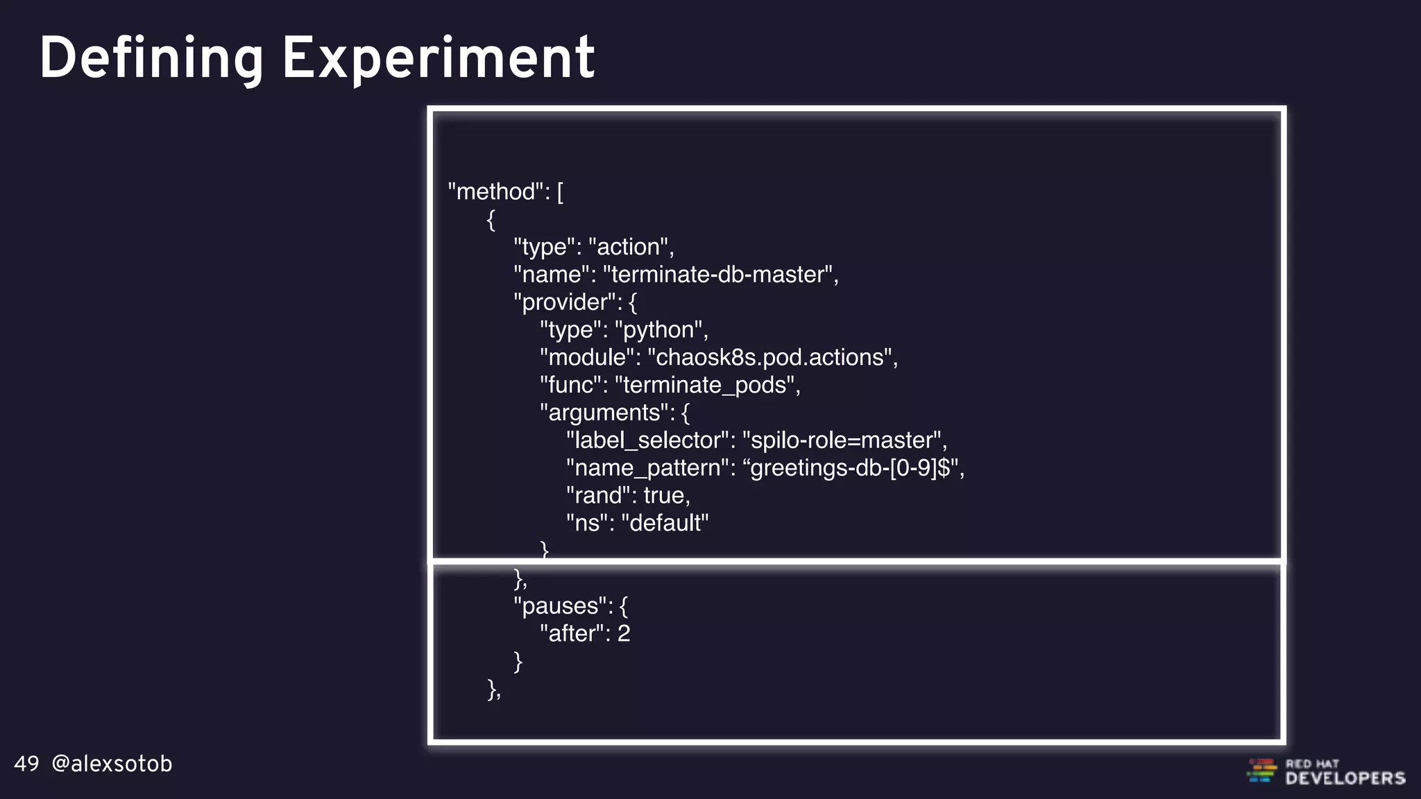 @alexsotob49
Defining Experiment
"method": [
{
"type": "action",
"name": "terminate-db-master",
"provider": {
"type": "python",
"module": "chaosk8s.pod.actions",
"func": "terminate_pods",
"arguments": {
"label_selector": "spilo-role=master",
"name_pattern": “greetings-db-[0-9]$",
"rand": true,
"ns": "default"
}
},
"pauses": {
"after": 2
}
},
 