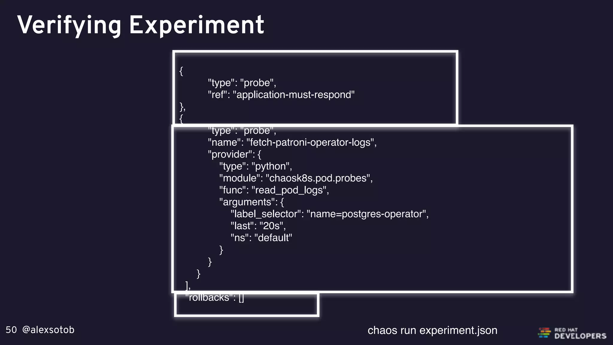 @alexsotob50
Verifying Experiment
{
"type": "probe",
"ref": "application-must-respond"
},
{
"type": "probe",
"name": "fetch-patroni-operator-logs",
"provider": {
"type": "python",
"module": "chaosk8s.pod.probes",
"func": "read_pod_logs",
"arguments": {
"label_selector": "name=postgres-operator",
"last": "20s",
"ns": "default"
}
}
}
],
"rollbacks": []
chaos run experiment.json
 
