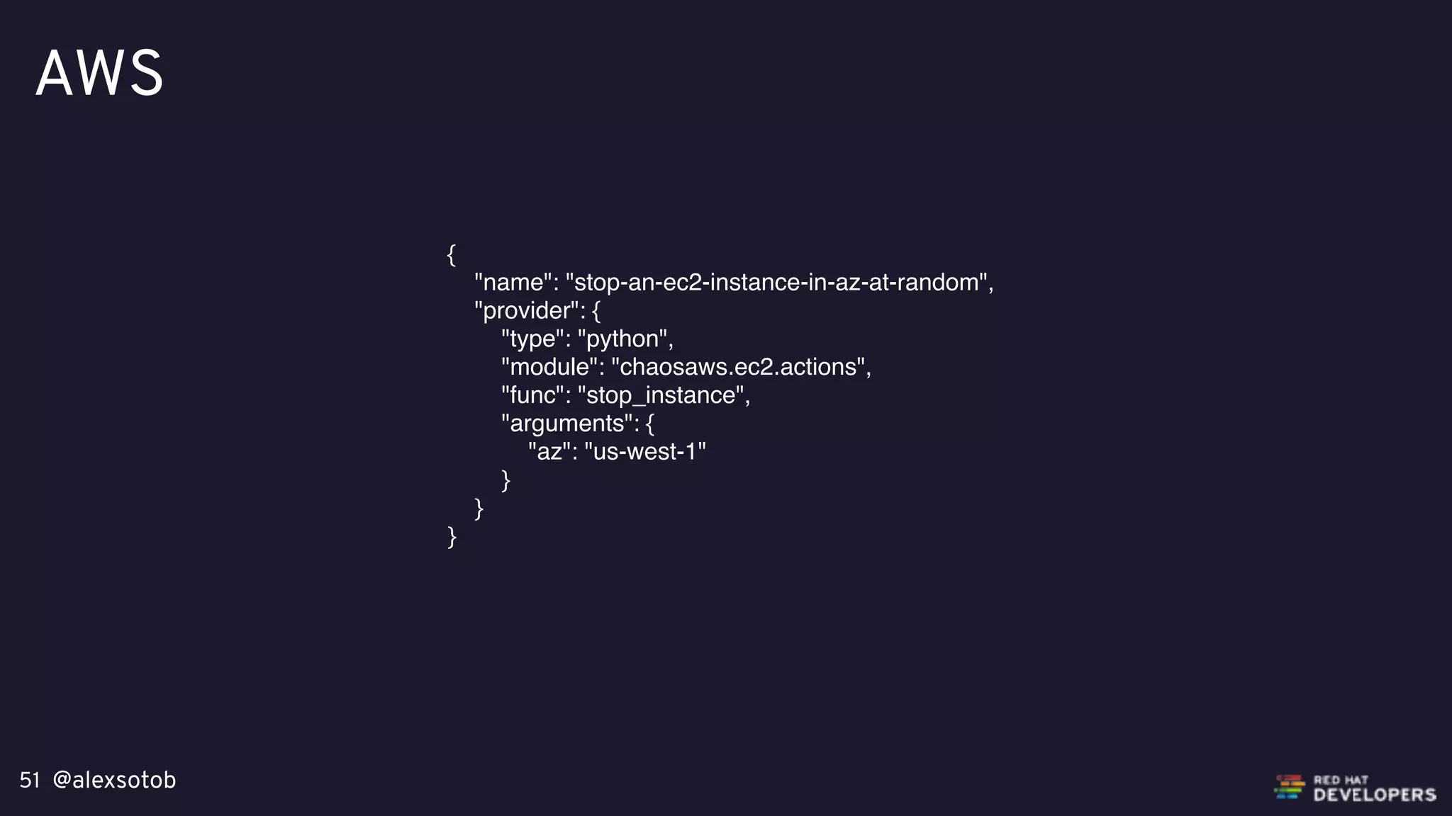 @alexsotob51
AWS
{
"name": "stop-an-ec2-instance-in-az-at-random",
"provider": {
"type": "python",
"module": "chaosaws.ec2.actions",
"func": "stop_instance",
"arguments": {
"az": "us-west-1"
}
}
}
 
