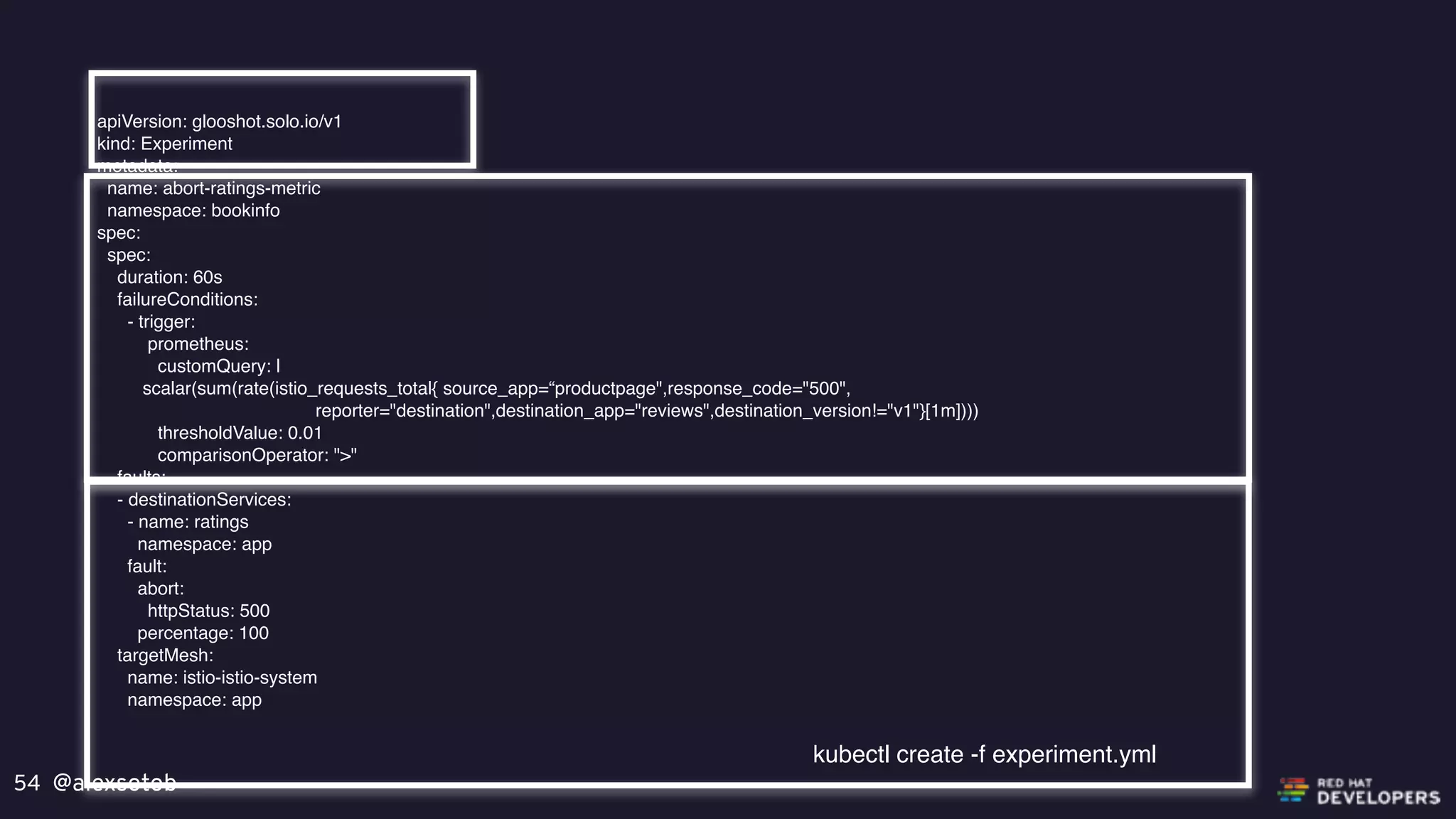 @alexsotob54
apiVersion: glooshot.solo.io/v1
kind: Experiment
metadata:
name: abort-ratings-metric
namespace: bookinfo
spec:
spec:
duration: 60s
failureConditions:
- trigger:
prometheus:
customQuery: |
scalar(sum(rate(istio_requests_total{ source_app=“productpage",response_code="500",
reporter="destination",destination_app="reviews",destination_version!="v1"}[1m])))
thresholdValue: 0.01
comparisonOperator: ">"
faults:
- destinationServices:
- name: ratings
namespace: app
fault:
abort:
httpStatus: 500
percentage: 100
targetMesh:
name: istio-istio-system
namespace: app
kubectl create -f experiment.yml
 