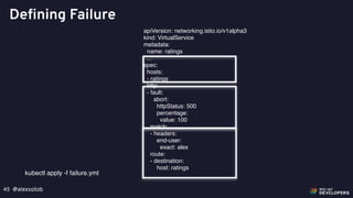 @alexsotob45
Defining Failure
apiVersion: networking.istio.io/v1alpha3
kind: VirtualService
metadata:
name: ratings
...
spec:
hosts:
- ratings
http:
- fault:
abort:
httpStatus: 500
percentage:
value: 100
match:
- headers:
end-user:
exact: alex
route:
- destination:
host: ratings
kubectl apply -f failure.yml
 