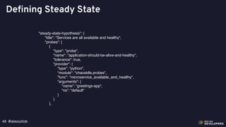 @alexsotob48
Defining Steady State
"steady-state-hypothesis": {
"title": "Services are all available and healthy",
"probes": [
{
"type": "probe",
"name": "application-should-be-alive-and-healthy",
"tolerance": true,
"provider": {
"type": "python",
"module": "chaosk8s.probes",
"func": "microservice_available_and_healthy",
"arguments": {
"name": “greetings-app",
"ns": "default"
}
}
},
 