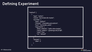 @alexsotob49
Defining Experiment
"method": [
{
"type": "action",
"name": "terminate-db-master",
"provider": {
"type": "python",
"module": "chaosk8s.pod.actions",
"func": "terminate_pods",
"arguments": {
"label_selector": "spilo-role=master",
"name_pattern": “greetings-db-[0-9]$",
"rand": true,
"ns": "default"
}
},
"pauses": {
"after": 2
}
},
 