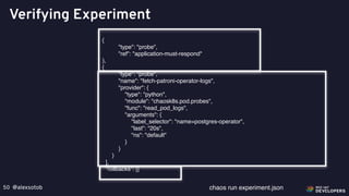 @alexsotob50
Verifying Experiment
{
"type": "probe",
"ref": "application-must-respond"
},
{
"type": "probe",
"name": "fetch-patroni-operator-logs",
"provider": {
"type": "python",
"module": "chaosk8s.pod.probes",
"func": "read_pod_logs",
"arguments": {
"label_selector": "name=postgres-operator",
"last": "20s",
"ns": "default"
}
}
}
],
"rollbacks": []
chaos run experiment.json
 