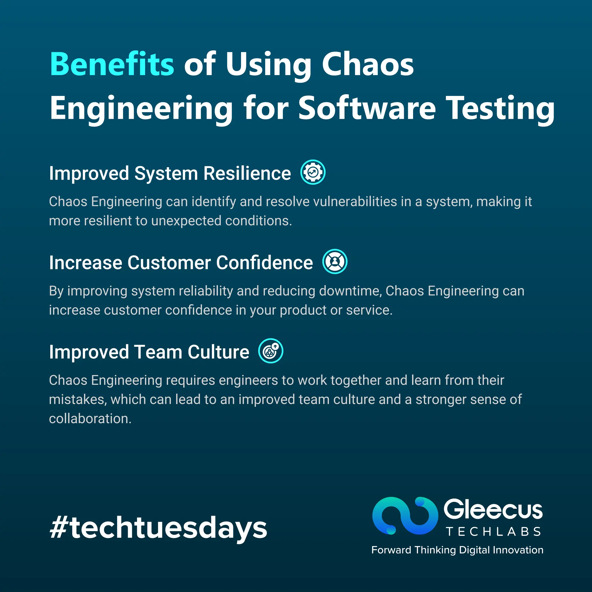 #techtuesdays
Benefits of Using Chaos
Engineering for Software Testing
Improved System Resilience
Increase Customer Conﬁdence
Improved Team Culture
Chaos Engineering can identify and resolve vulnerabilities in a system, making it
more resilient to unexpected conditions.
By improving system reliability and reducing downtime, Chaos Engineering can
increase customer conﬁdence in your product or service.
Chaos Engineering requires engineers to work together and learn from their
mistakes, which can lead to an improved team culture and a stronger sense of
collaboration.
 