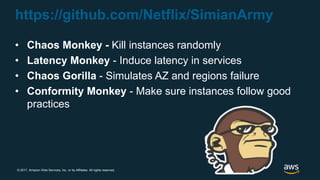 © 2017, Amazon Web Services, Inc. or its Affiliates. All rights reserved.
https://github.com/Netflix/SimianArmy
• Chaos Monkey - Kill instances randomly
• Latency Monkey - Induce latency in services
• Chaos Gorilla - Simulates AZ and regions failure
• Conformity Monkey - Make sure instances follow good
practices
 