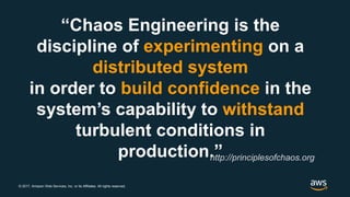 © 2017, Amazon Web Services, Inc. or its Affiliates. All rights reserved.
“Chaos Engineering is the
discipline of experimenting on a
distributed system
in order to build confidence in the
system’s capability to withstand
turbulent conditions in
production.”http://principlesofchaos.org
 