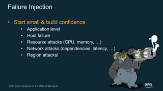 © 2017, Amazon Web Services, Inc. or its Affiliates. All rights reserved.
Failure Injection
• Start small & build confidence
• Application level
• Host failure
• Resource attacks (CPU, memory, …)
• Network attacks (dependencies, latency, …)
• Region attacks!
 