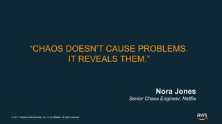 © 2017, Amazon Web Services, Inc. or its Affiliates. All rights reserved.
“CHAOS DOESN’T CAUSE PROBLEMS.
IT REVEALS THEM.”
Nora Jones
Senior Chaos Engineer, Netflix
 