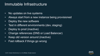 © 2017, Amazon Web Services, Inc. or its Affiliates. All rights reserved.
Immutable Infrastructure
• No updates on live systems
• Always start from a new instance being provisioned
• Deploy the new software
• Test in different environments (dev, staging)
• Deploy to prod (inactive)
• Change references (DNS or Load Balancer)
• Keep old version around (inactive)
• Fast rollback if things go wrong
 