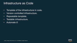 © 2017, Amazon Web Services, Inc. or its Affiliates. All rights reserved.
Infrastructure as Code
• Template of the infrastructure in code.
• Version controlled infrastructure.
• Repeatable template.
• Testable infrastructure.
• Automate it!
 