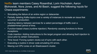 © 2017, Amazon Web Services, Inc. or its Affiliates. All rights reserved.
Netflix team members Casey Rosenthal, Lorin Hochstein, Aaron
Blohowiak, Nora Jones, and Ali Basiri, suggest the following inputs for
Chaos experiments:
• Simulating the failure of an entire region or datacenter.
• Partially deleting Kafka topics over a variety of instances to recreate an issue that
occurred in production.
• Injecting latency between services for a select percentage of traffic over a
predetermined period of time.
• Function-based chaos (runtime injection): Randomly causing functions to throw
exceptions.
• Code insertion: Adding instructions to the target program and allowing fault injection to
occur prior to certain instructions.
• Time travel: Forcing system clocks out of sync with each other.
• Executing a routine in driver code emulating I/O errors.
• Maxing out CPU cores on an Elasticsearch cluster.
 
