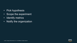 © 2017, Amazon Web Services, Inc. or its Affiliates. All rights reserved.
• Pick hypothesis
• Scope the experiment
• Identify metrics
• Notify the organization
 
