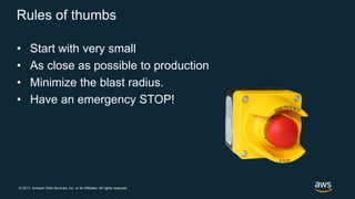 © 2017, Amazon Web Services, Inc. or its Affiliates. All rights reserved.
Rules of thumbs
• Start with very small
• As close as possible to production
• Minimize the blast radius.
• Have an emergency STOP!
 