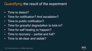 © 2017, Amazon Web Services, Inc. or its Affiliates. All rights reserved.
Quantifying the result of the experiment
• Time to detect?
• Time for notification? And escalation?
• Time to public notification?
• Time for graceful degradation to kick-in?
• Time for self healing to happen?
• Time to recovery – partial and full?
• Time to all-clear and stable?
 