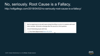 © 2017, Amazon Web Services, Inc. or its Affiliates. All rights reserved.
No, seriously. Root Cause is a Fallacy.
http://willgallego.com/2018/04/02/no-seriously-root-cause-is-a-fallacy/
 