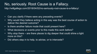 © 2017, Amazon Web Services, Inc. or its Affiliates. All rights reserved.
No, seriously. Root Cause is a Fallacy.
• Can you clarify if there were any preceding events?
• Why would they believe acting in this way was the best course of action to
deliver the desired outcome?
• Is there another failure mode that could present here?
• What decisions or events prior to this made this work before?
• Why stop there – are there places to dig deeper that could shine a light
more on this?
• Did others step in to help, to advise, or to intercede?
http://willgallego.com/2018/04/02/no-seriously-root-cause-is-a-fallacy/
 