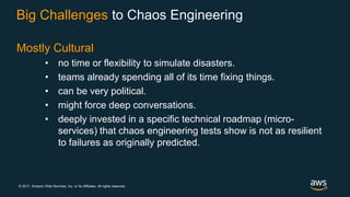 © 2017, Amazon Web Services, Inc. or its Affiliates. All rights reserved.
Big Challenges to Chaos Engineering
Mostly Cultural
• no time or flexibility to simulate disasters.
• teams already spending all of its time fixing things.
• can be very political.
• might force deep conversations.
• deeply invested in a specific technical roadmap (micro-
services) that chaos engineering tests show is not as resilient
to failures as originally predicted.
 