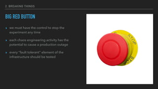 2. BREAKING THINGS
BIG RED BUTTON
▸ we must have the control to stop the
experiment any time
▸ each chaos engineering activity has the
potential to cause a production outage
▸ every “fault tolerant” element of the
infrastructure should be tested
 