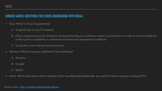 QUIZ
HUNGER GAMES QUESTIONS FOR CHAOS ENGINEERING WITH NEO4J
1. Easy: What is Chaos Engineering?
A. A typical day in any IT company
B. Chaos engineering is the discipline of experimenting on a software system in production in order to build conﬁdence
in the system's capability to withstand turbulent and unexpected conditions
C. To deploy a new release into production
2. Medium: Which company published Chaos Monkey?
A. Amazon
B. Google
C. Netﬂix
3. Hard: What is the name of the method of the TransActionEventHandler we used for Failure Injection Testing (FIT)?
Answer here: http://r.neo4j.com/hunger-games
 